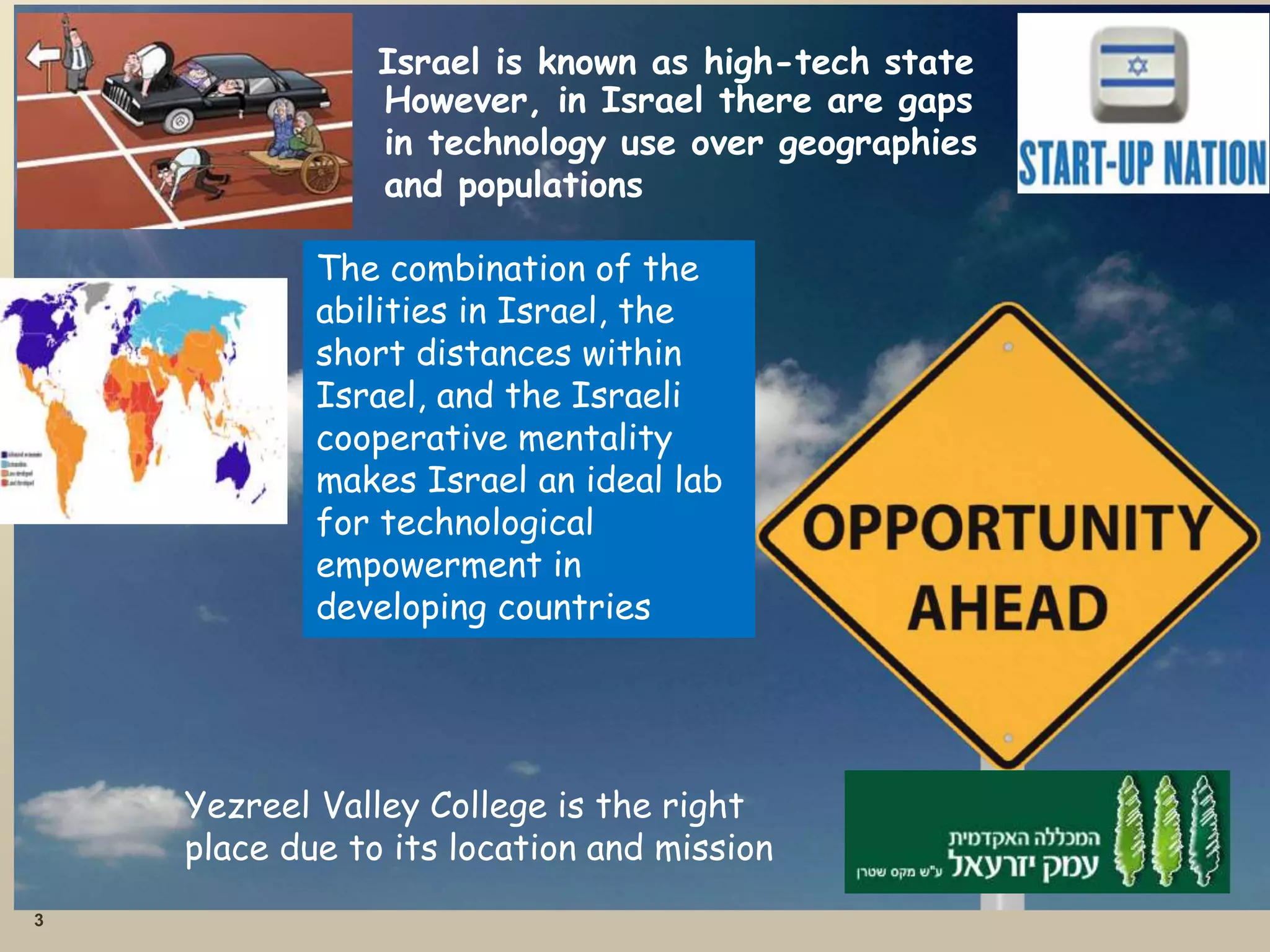 3
Israel is known as high-tech state
However, in Israel there are gaps
in technology use over geographies
and populations
The combination of the
abilities in Israel, the
short distances within
Israel, and the Israeli
cooperative mentality
makes Israel an ideal lab
for technological
empowerment in
developing countries
Yezreel Valley College is the right
place due to its location and mission
 