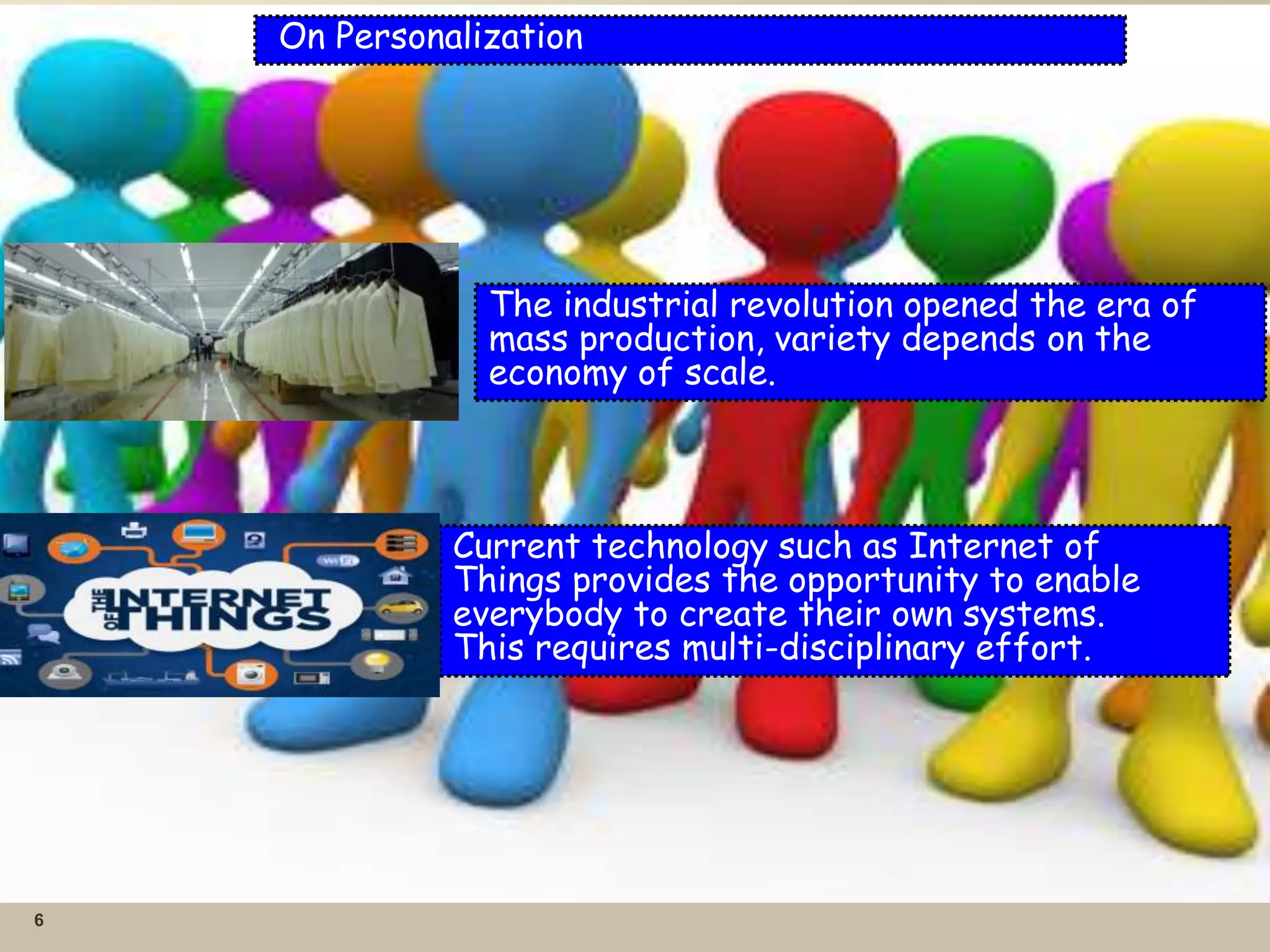6
On Personalization
The industrial revolution opened the era of
mass production, variety depends on the
economy of scale.
Current technology such as Internet of
Things provides the opportunity to enable
everybody to create their own systems.
This requires multi-disciplinary effort.
 