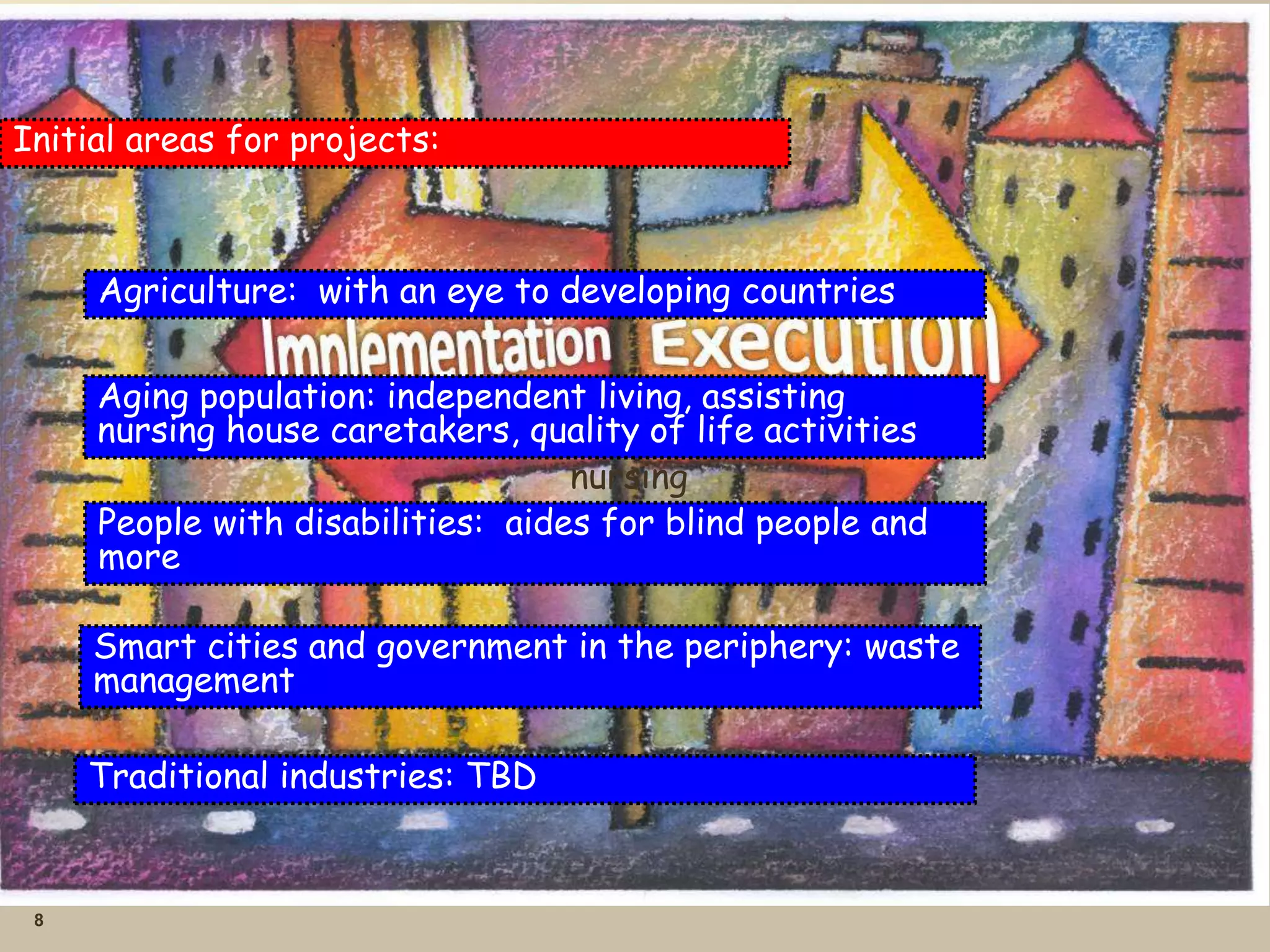 8
Initial areas for projects:
Agriculture: with an eye to developing countries
Aging population: independent living, assisting
nursing house caretakers, quality of life activities
nursing
People with disabilities: aides for blind people and
more
Smart cities and government in the periphery: waste
management
Traditional industries: TBD
 