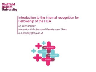 Introduction to the internal recognition for
Fellowship of the HEA
Dr Sally Bradley
Innovation & Professional Development Team
S.a.bradley@shu.ac.uk
 