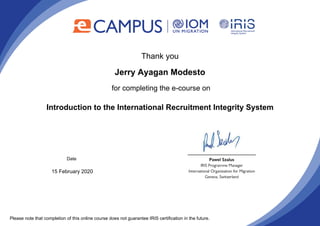 Thank you
Jerry Ayagan Modesto
for completing the e-course on
Introduction to the International Recruitment Integrity System
Date
15 February 2020
Please note that completion of this online course does not guarantee IRIS certification in the future.
Powered by TCPDF (www.tcpdf.org)
 