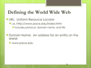 Defining the World Wide Web URL:  Uniform Resource Locator  i.e, http://www.pace.edu/index.html includes protocol, domain name, and file Domain Name:  An address for an entity on the WWW www.pace.edu 