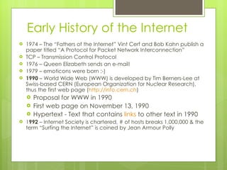 Early History of the Internet 1974 – The “Fathers of the Internet” Vint Cerf and Bob Kahn publish a paper titled “A Protocol for Packet Network Interconnection” TCP – Transmission Control Protocol 1976 – Queen Elizabeth sends an e-mail! 1979 – emoticons were born :-) 1990  – World Wide Web (WWW) is developed by Tim Berners-Lee at Swiss-based CERN (European Organization for Nuclear Research), thus the first web page ( http://info.cern.ch ) Proposal for WWW in 1990 First web page on November 13, 1990 Hypertext - Text that contains  links  to other text in 1990 1 992  – Internet Society is chartered, # of hosts breaks 1,000,000 & the term “Surfing the Internet” is coined by Jean Armour Polly 