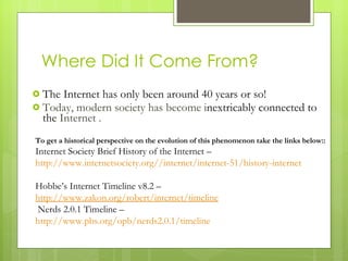 Where Did It Come From? The Internet has only been around 40 years or so!  Today, modern society has become i nextricably connected to  the  Internet . To get a historical perspective on the evolution of this phenomenon take the links below:: Internet Society Brief History of the Internet – http://www.internetsociety.org//internet/internet-51/history-internet  http://www.isoc.org/internet/history/brief.shtml Hobbe’s Internet Timeline v8.2 – http://www.zakon.org/robert/internet/timeline Nerds 2.0.1 Timeline – http://www.pbs.org/opb/nerds2.0.1/timeline   