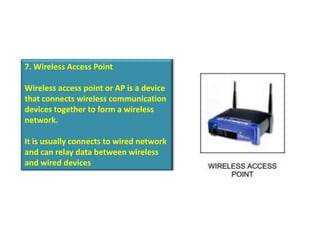 7. Wireless Access Point

Wireless access point or AP is a device
that connects wireless communication
devices together to form a wireless
network.

It is usually connects to wired network
and can relay data between wireless
and wired devices
 