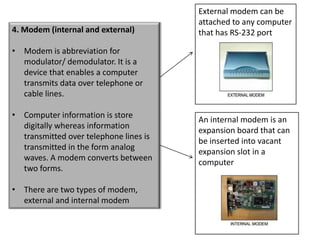 External modem can be
                                        attached to any computer
4. Modem (internal and external)        that has RS-232 port

• Modem is abbreviation for
  modulator/ demodulator. It is a
  device that enables a computer
  transmits data over telephone or
  cable lines.

• Computer information is store
                                        An internal modem is an
  digitally whereas information
                                        expansion board that can
  transmitted over telephone lines is
                                        be inserted into vacant
  transmitted in the form analog
                                        expansion slot in a
  waves. A modem converts between
                                        computer
  two forms.

• There are two types of modem,
  external and internal modem
 