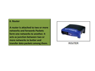 6. Router

A router is attached to two or more
networks and forwards Packets
form one networks to another. It
acts as junction between two or
more networks to butter and
transfer data packets among them.
 