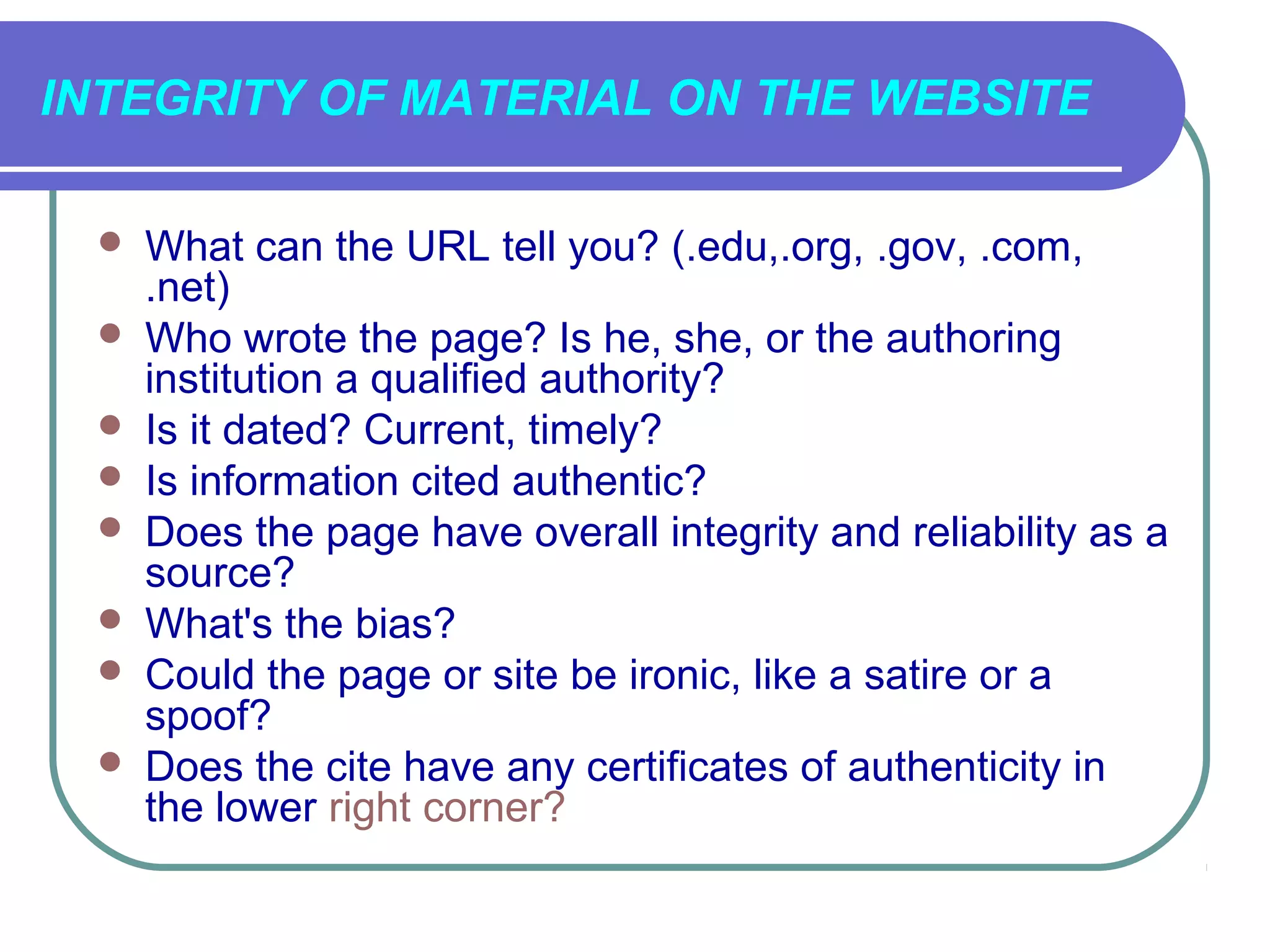 INTEGRITY OF MATERIAL ON THE WEBSITE

    What can the URL tell you? (.edu,.org, .gov, .com,
     .net)
    Who wrote the page? Is he, she, or the authoring
     institution a qualified authority?
    Is it dated? Current, timely?
    Is information cited authentic?
    Does the page have overall integrity and reliability as a
     source?
    What's the bias?
    Could the page or site be ironic, like a satire or a
     spoof?
    Does the cite have any certificates of authenticity in
     the lower right corner?
 