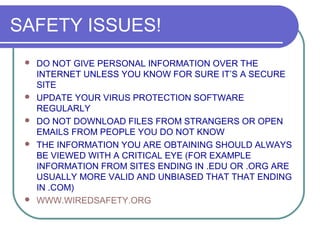 SAFETY ISSUES!
    DO NOT GIVE PERSONAL INFORMATION OVER THE
     INTERNET UNLESS YOU KNOW FOR SURE IT’S A SECURE
     SITE
    UPDATE YOUR VIRUS PROTECTION SOFTWARE
     REGULARLY
    DO NOT DOWNLOAD FILES FROM STRANGERS OR OPEN
     EMAILS FROM PEOPLE YOU DO NOT KNOW
    THE INFORMATION YOU ARE OBTAINING SHOULD ALWAYS
     BE VIEWED WITH A CRITICAL EYE (FOR EXAMPLE
     INFORMATION FROM SITES ENDING IN .EDU OR .ORG ARE
     USUALLY MORE VALID AND UNBIASED THAT THAT ENDING
     IN .COM)
    WWW.WIREDSAFETY.ORG
 