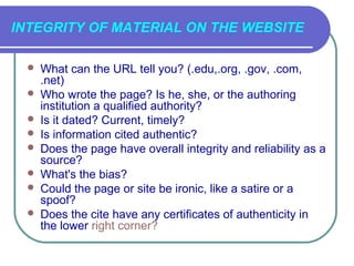 INTEGRITY OF MATERIAL ON THE WEBSITE

    What can the URL tell you? (.edu,.org, .gov, .com,
     .net)
    Who wrote the page? Is he, she, or the authoring
     institution a qualified authority?
    Is it dated? Current, timely?
    Is information cited authentic?
    Does the page have overall integrity and reliability as a
     source?
    What's the bias?
    Could the page or site be ironic, like a satire or a
     spoof?
    Does the cite have any certificates of authenticity in
     the lower right corner?
 