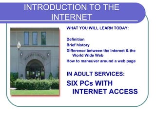 INTRODUCTION TO THE
     INTERNET
        WHAT YOU WILL LEARN TODAY:

        Definition
        Brief history
        Difference between the Internet & the
            World Wide Web
        How to maneuver around a web page


        IN ADULT SERVICES:
        SIX PCs WITH
          INTERNET ACCESS
 