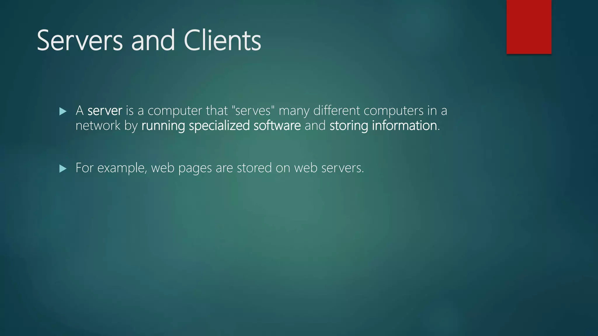 Servers and Clients
 A server is a computer that "serves" many different computers in a
network by running specialized software and storing information.
 For example, web pages are stored on web servers.
 