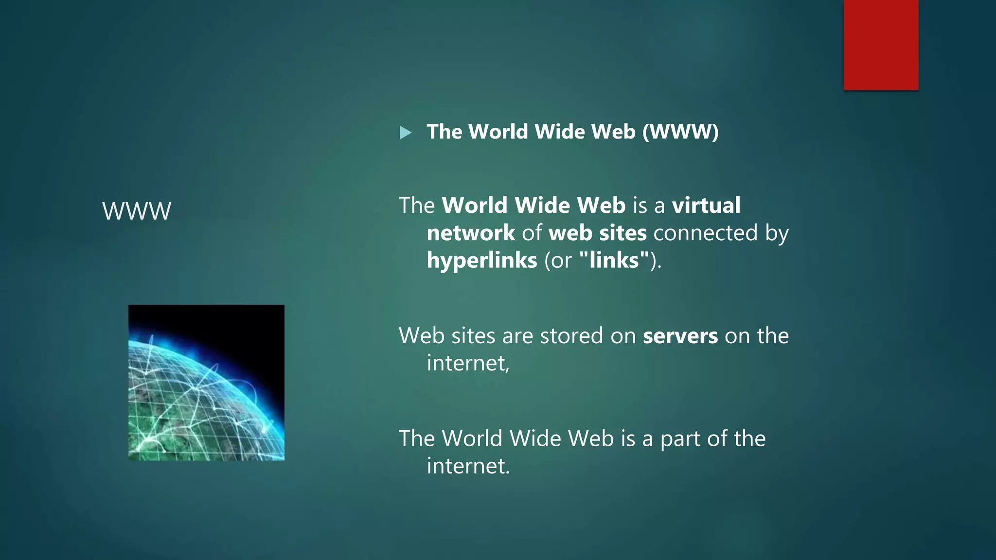 WWW
 The World Wide Web (WWW)
The World Wide Web is a virtual
network of web sites connected by
hyperlinks (or "links").
Web sites are stored on servers on the
internet,
The World Wide Web is a part of the
internet.
 