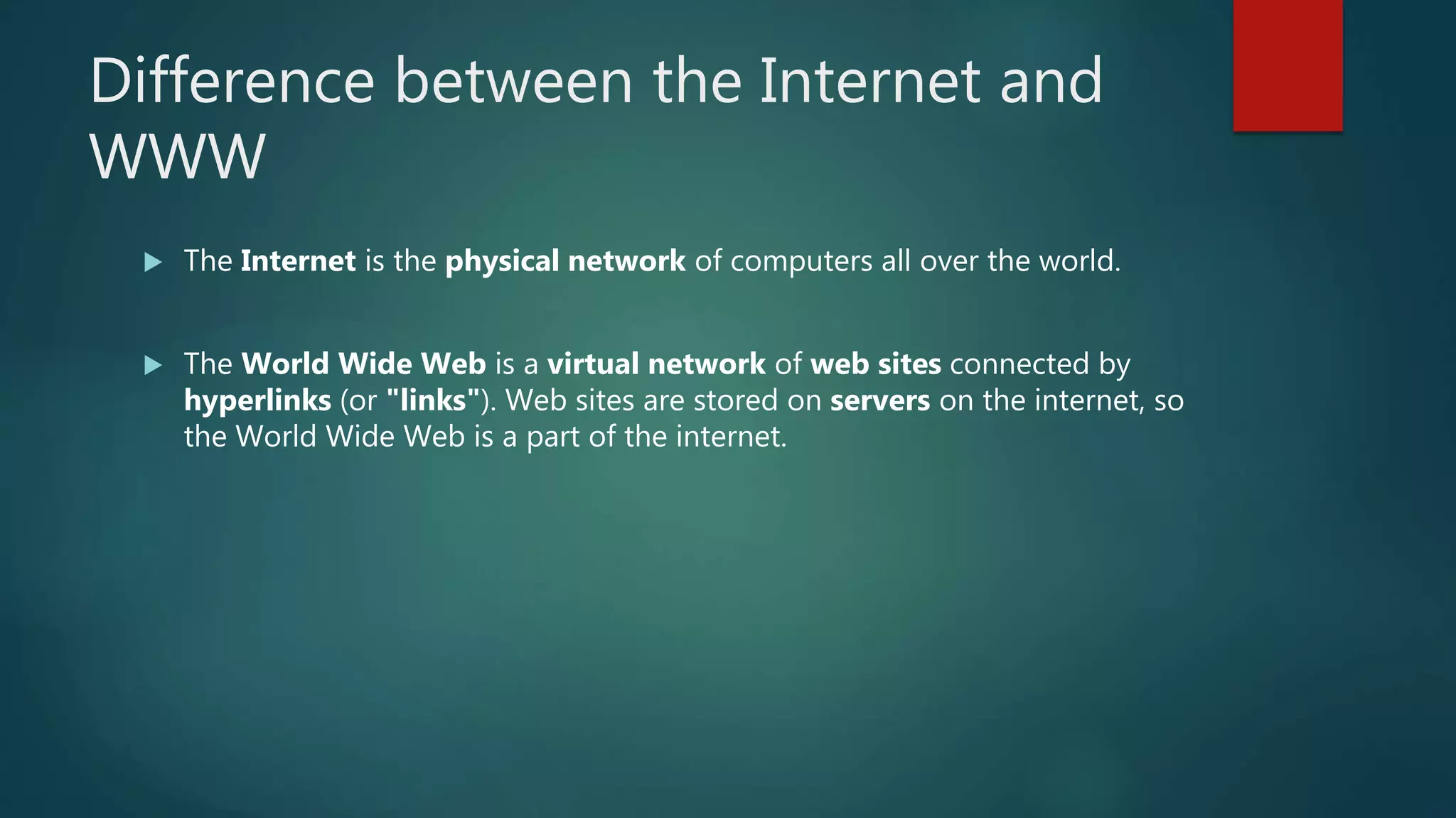 Difference between the Internet and
WWW
 The Internet is the physical network of computers all over the world.
 The World Wide Web is a virtual network of web sites connected by
hyperlinks (or "links"). Web sites are stored on servers on the internet, so
the World Wide Web is a part of the internet.
 