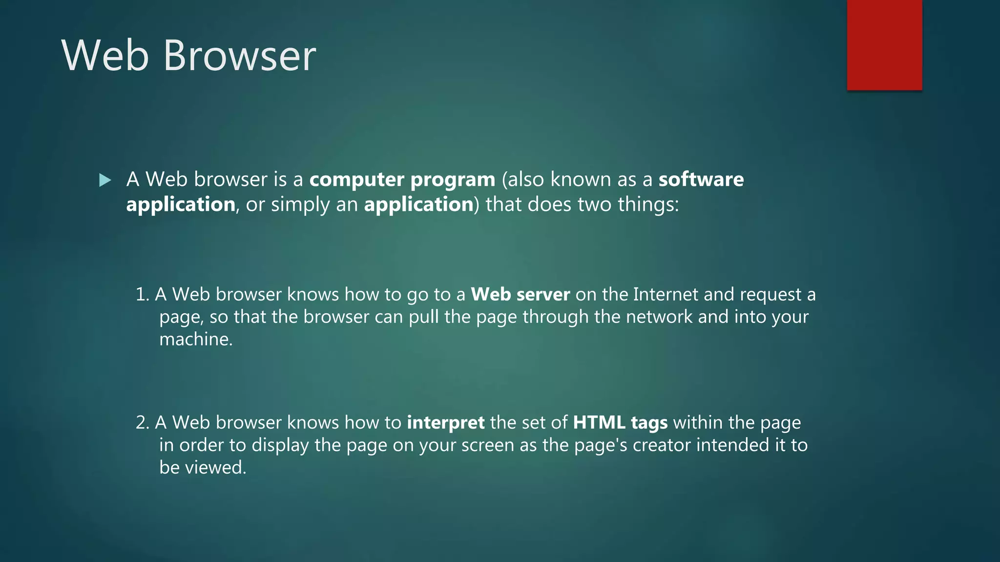 Web Browser
 A Web browser is a computer program (also known as a software
application, or simply an application) that does two things:
1. A Web browser knows how to go to a Web server on the Internet and request a
page, so that the browser can pull the page through the network and into your
machine.
2. A Web browser knows how to interpret the set of HTML tags within the page
in order to display the page on your screen as the page's creator intended it to
be viewed.
 