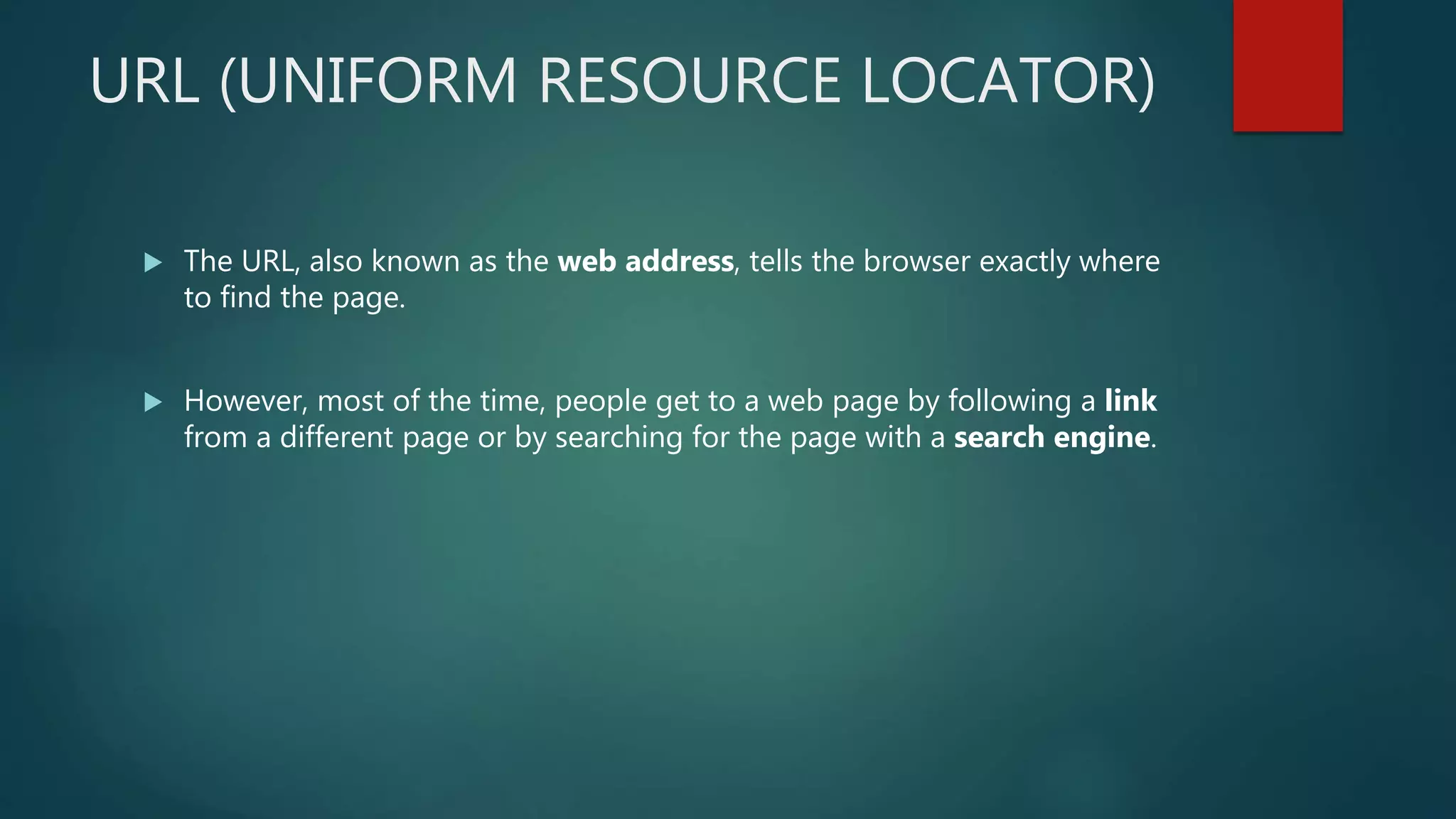 URL (UNIFORM RESOURCE LOCATOR)
 The URL, also known as the web address, tells the browser exactly where
to find the page.
 However, most of the time, people get to a web page by following a link
from a different page or by searching for the page with a search engine.
 