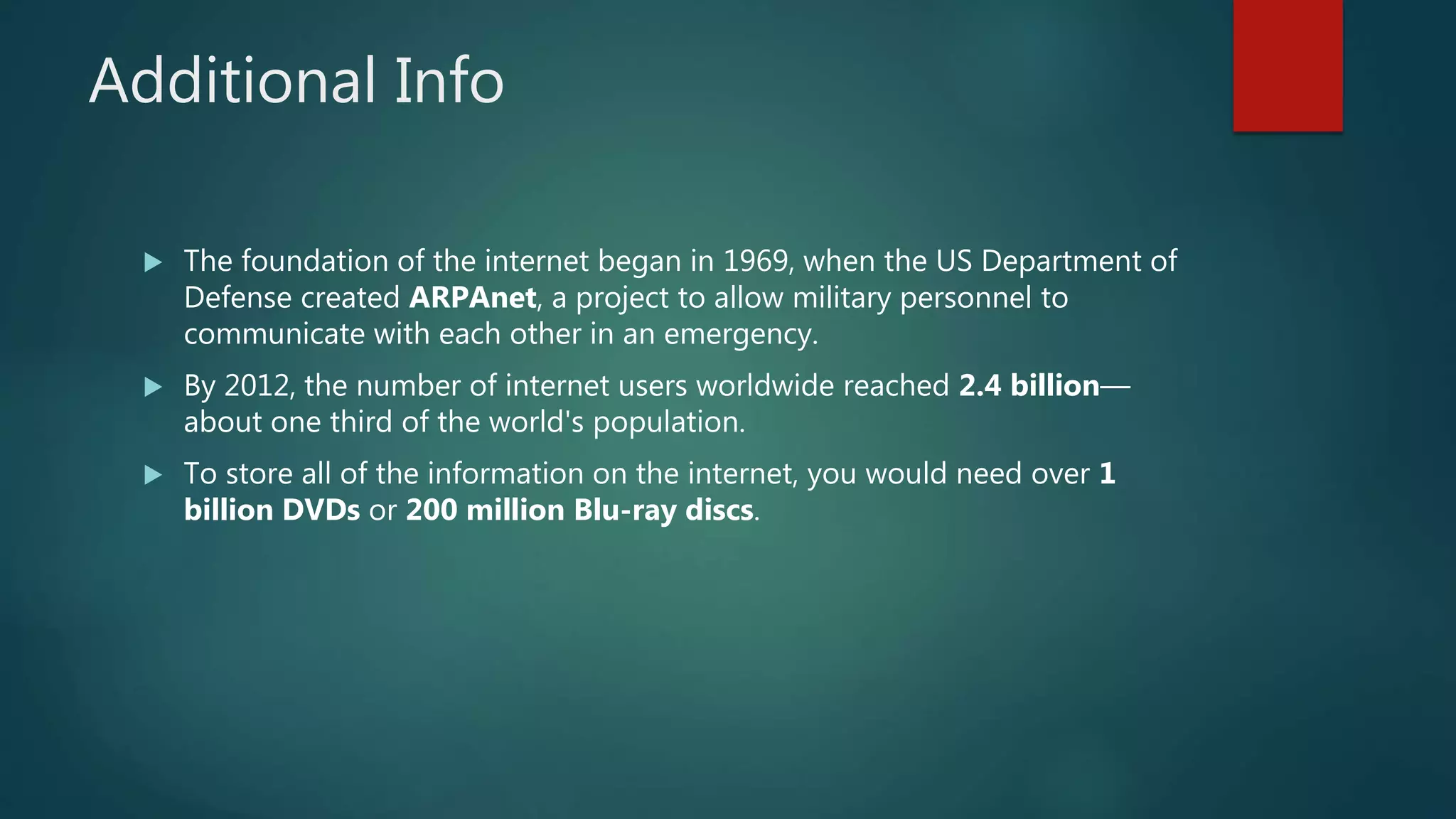 Additional Info
 The foundation of the internet began in 1969, when the US Department of
Defense created ARPAnet, a project to allow military personnel to
communicate with each other in an emergency.
 By 2012, the number of internet users worldwide reached 2.4 billion—
about one third of the world's population.
 To store all of the information on the internet, you would need over 1
billion DVDs or 200 million Blu-ray discs.
 