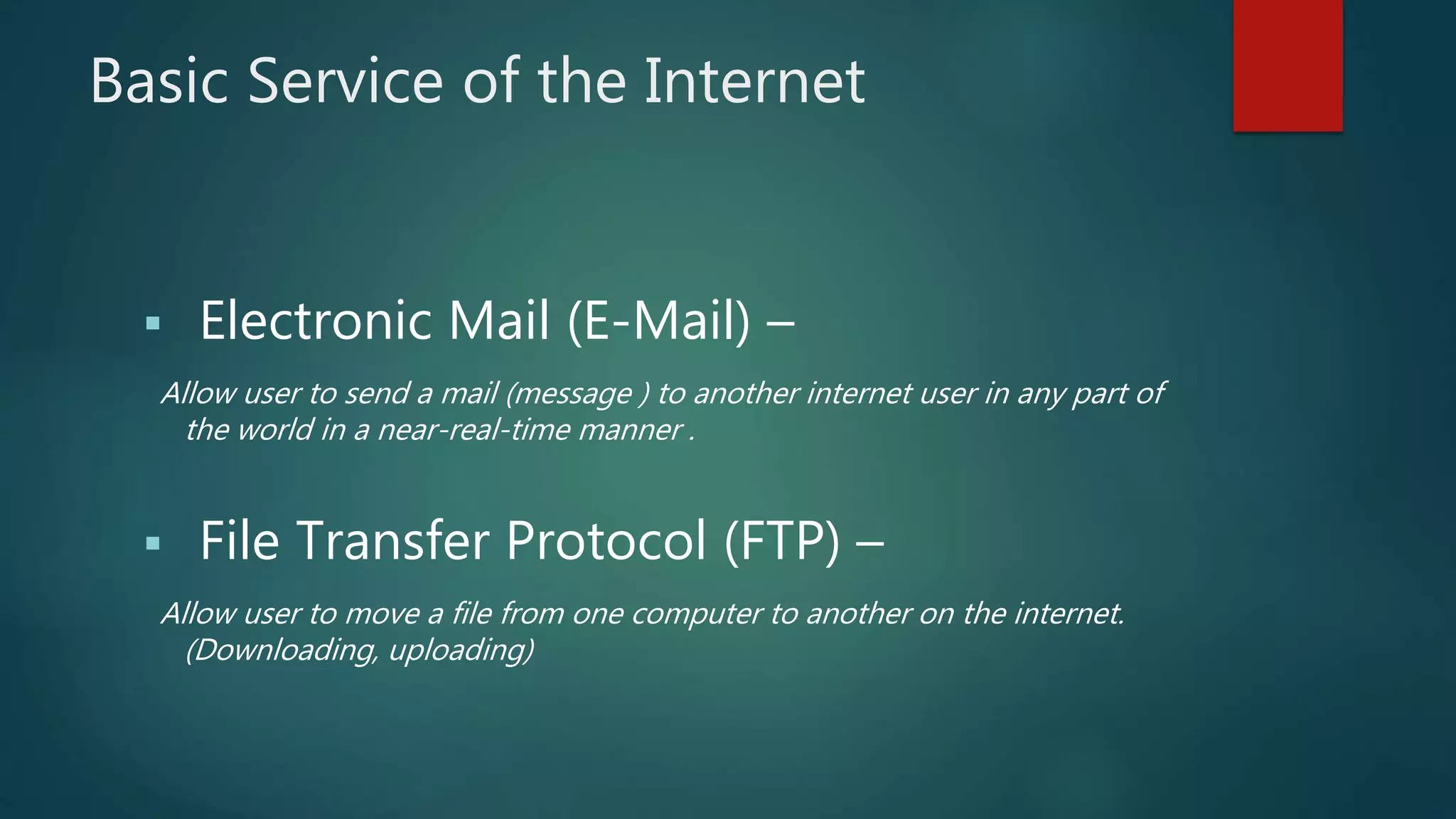 Basic Service of the Internet
 Electronic Mail (E-Mail) –
Allow user to send a mail (message ) to another internet user in any part of
the world in a near-real-time manner .
 File Transfer Protocol (FTP) –
Allow user to move a file from one computer to another on the internet.
(Downloading, uploading)
 