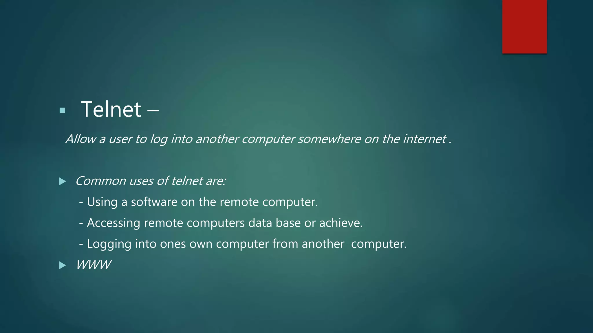 Telnet –
Allow a user to log into another computer somewhere on the internet .
 Common uses of telnet are:
- Using a software on the remote computer.
- Accessing remote computers data base or achieve.
- Logging into ones own computer from another computer.
 WWW
 