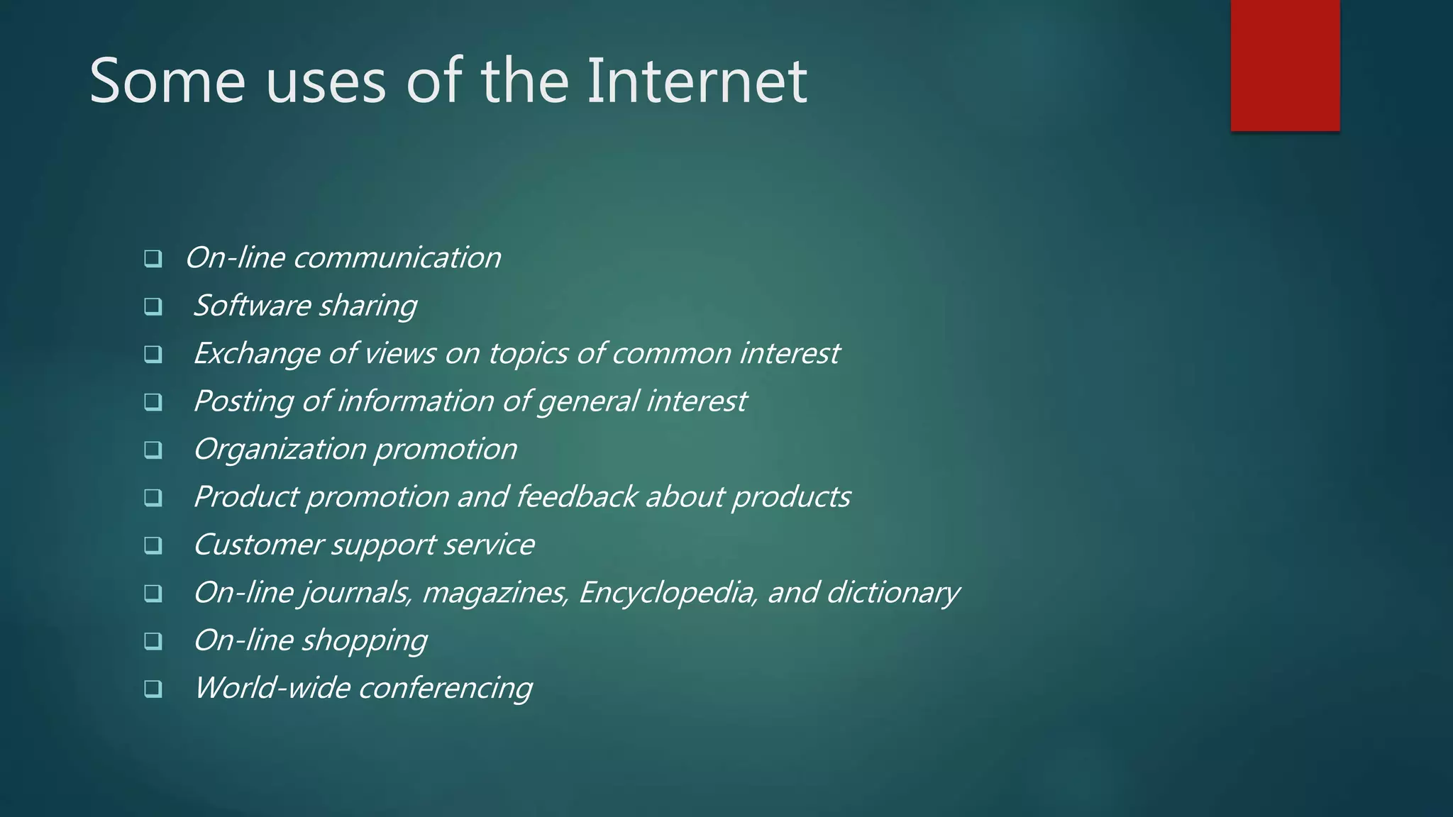 Some uses of the Internet
 On-line communication
 Software sharing
 Exchange of views on topics of common interest
 Posting of information of general interest
 Organization promotion
 Product promotion and feedback about products
 Customer support service
 On-line journals, magazines, Encyclopedia, and dictionary
 On-line shopping
 World-wide conferencing
 
