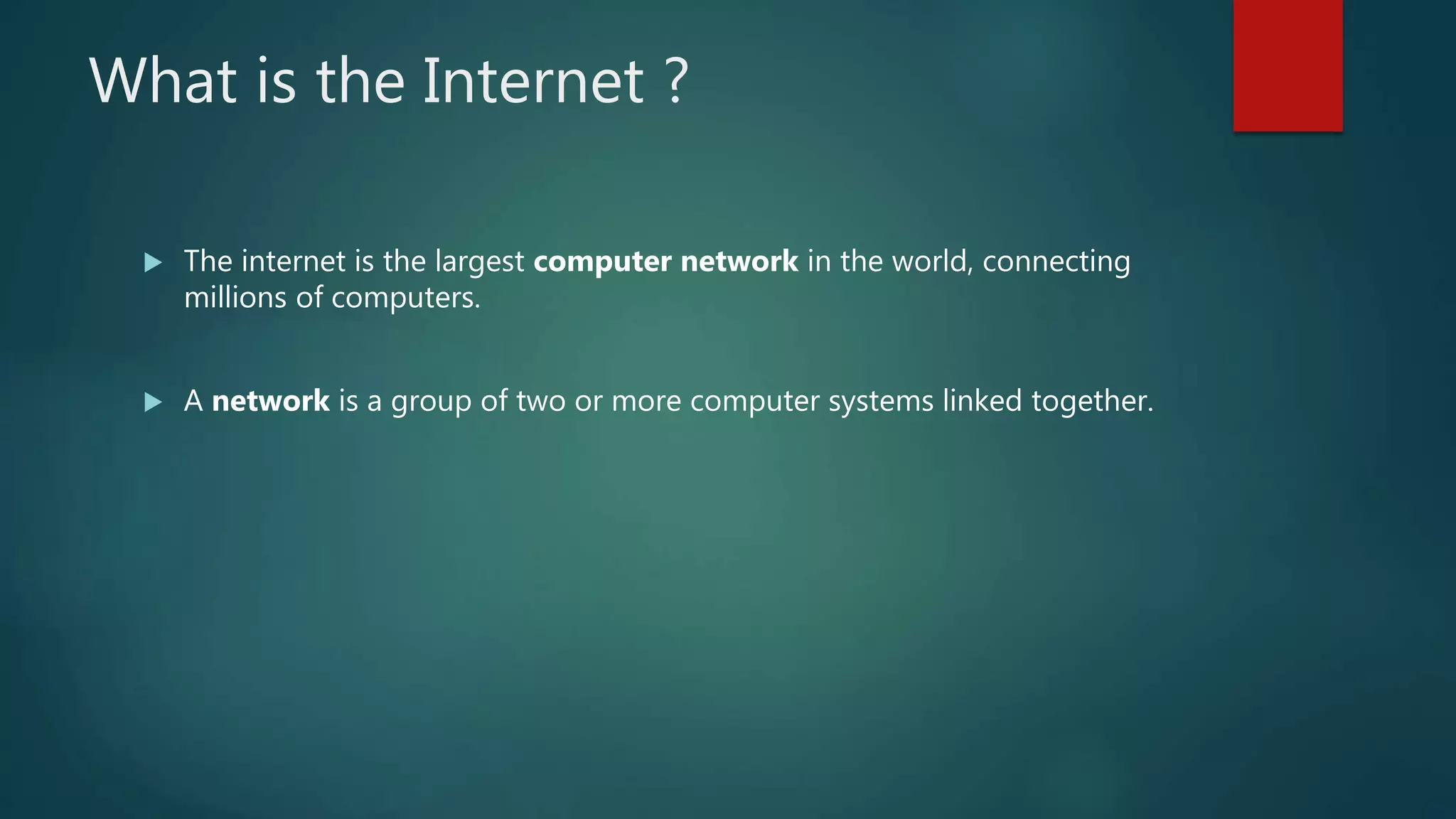 What is the Internet ?
 The internet is the largest computer network in the world, connecting
millions of computers.
 A network is a group of two or more computer systems linked together.
 