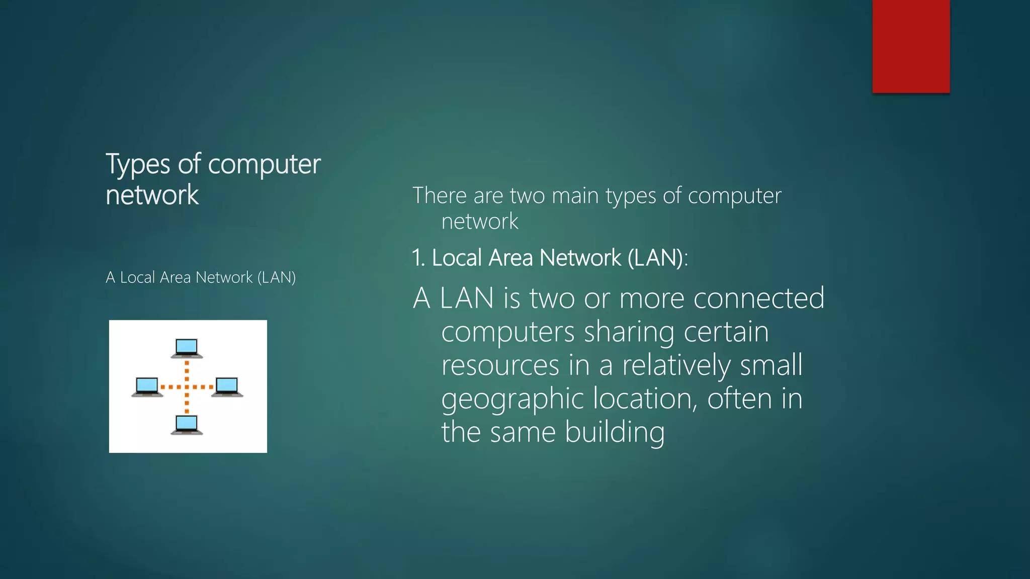 Types of computer
network There are two main types of computer
network
1. Local Area Network (LAN):
A LAN is two or more connected
computers sharing certain
resources in a relatively small
geographic location, often in
the same building
A Local Area Network (LAN)
 