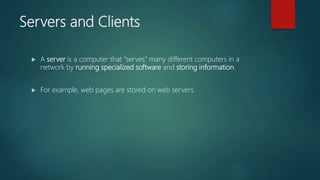 Servers and Clients
 A server is a computer that "serves" many different computers in a
network by running specialized software and storing information.
 For example, web pages are stored on web servers.
 