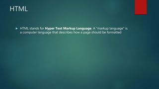 HTML
 HTML stands for Hyper Text Markup Language. A "markup language" is
a computer language that describes how a page should be formatted
 