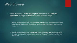 Web Browser
 A Web browser is a computer program (also known as a software
application, or simply an application) that does two things:
1. A Web browser knows how to go to a Web server on the Internet and request a
page, so that the browser can pull the page through the network and into your
machine.
2. A Web browser knows how to interpret the set of HTML tags within the page
in order to display the page on your screen as the page's creator intended it to
be viewed.
 