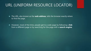 URL (UNIFORM RESOURCE LOCATOR)
 The URL, also known as the web address, tells the browser exactly where
to find the page.
 However, most of the time, people get to a web page by following a link
from a different page or by searching for the page with a search engine.
 