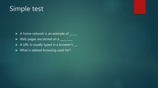 Simple test
 A home network is an example of ______
 Web pages are stored on a _________
 A URL is usually typed in a browser's ___
 What is tabbed browsing used for?
 