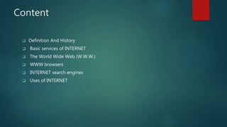 Content
 Definition And History
 Basic services of INTERNET
 The World Wide Web (W.W.W.)
 WWW browsers
 INTERNET search engines
 Uses of INTERNET
 