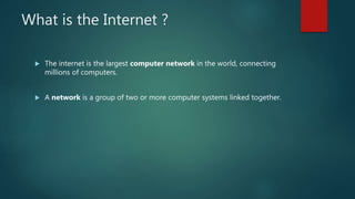 What is the Internet ?
 The internet is the largest computer network in the world, connecting
millions of computers.
 A network is a group of two or more computer systems linked together.
 