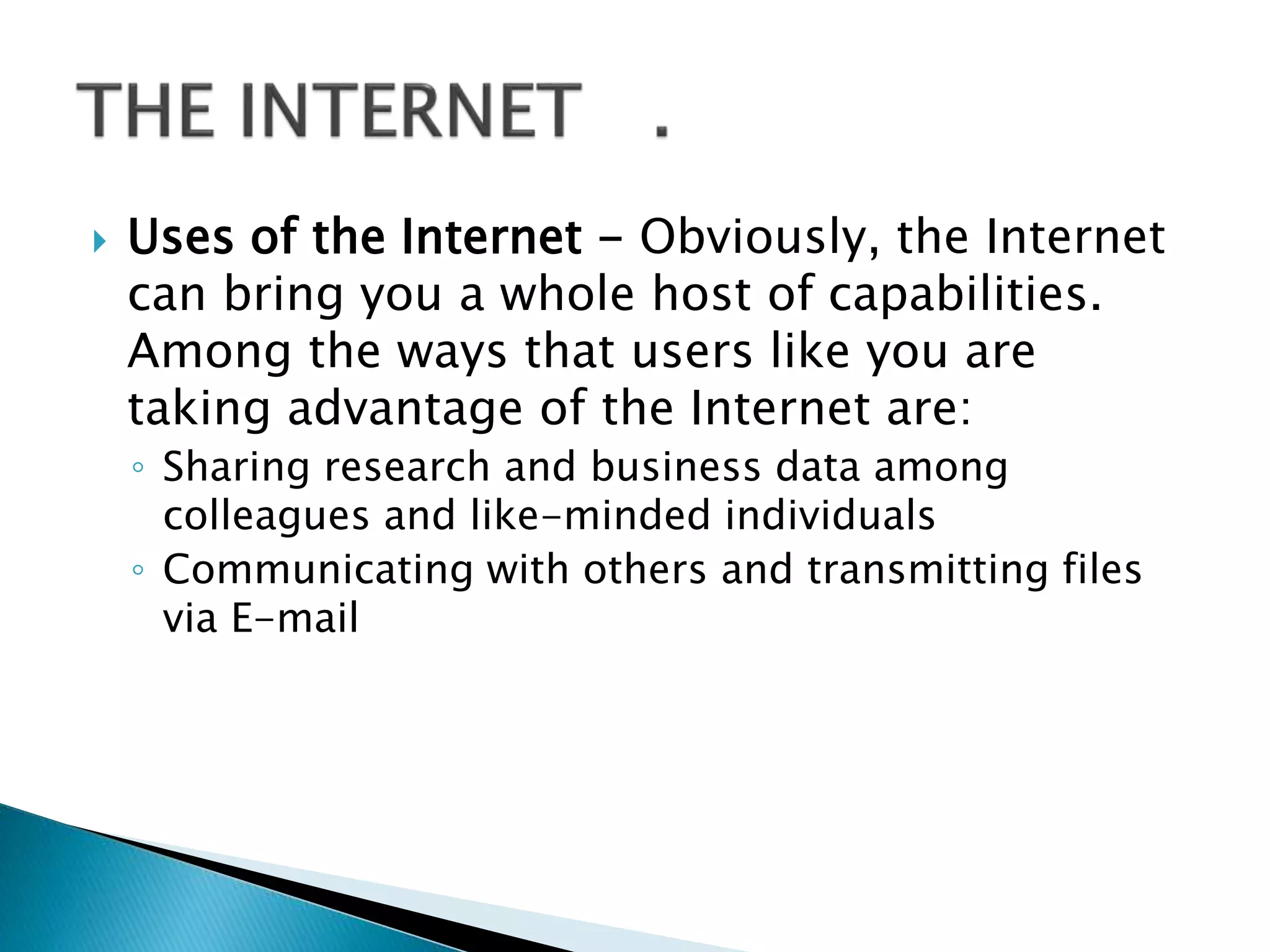  Uses of the Internet - Obviously, the Internet
can bring you a whole host of capabilities.
Among the ways that users like you are
taking advantage of the Internet are:
◦ Sharing research and business data among
colleagues and like-minded individuals
◦ Communicating with others and transmitting files
via E-mail
 