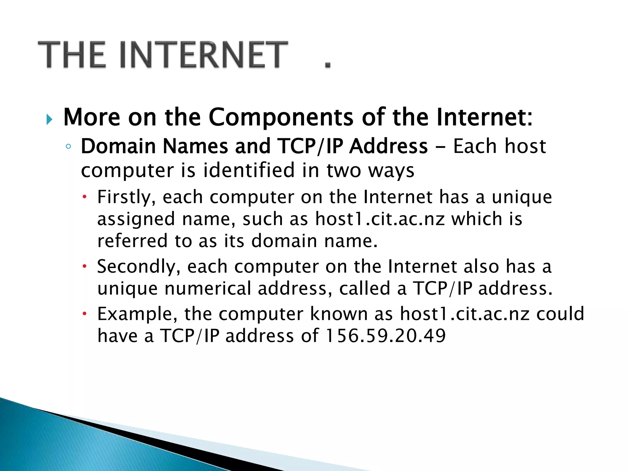  More on the Components of the Internet:
◦ Domain Names and TCP/IP Address - Each host
computer is identified in two ways
 Firstly, each computer on the Internet has a unique
assigned name, such as host1.cit.ac.nz which is
referred to as its domain name.
 Secondly, each computer on the Internet also has a
unique numerical address, called a TCP/IP address.
 Example, the computer known as host1.cit.ac.nz could
have a TCP/IP address of 156.59.20.49
 