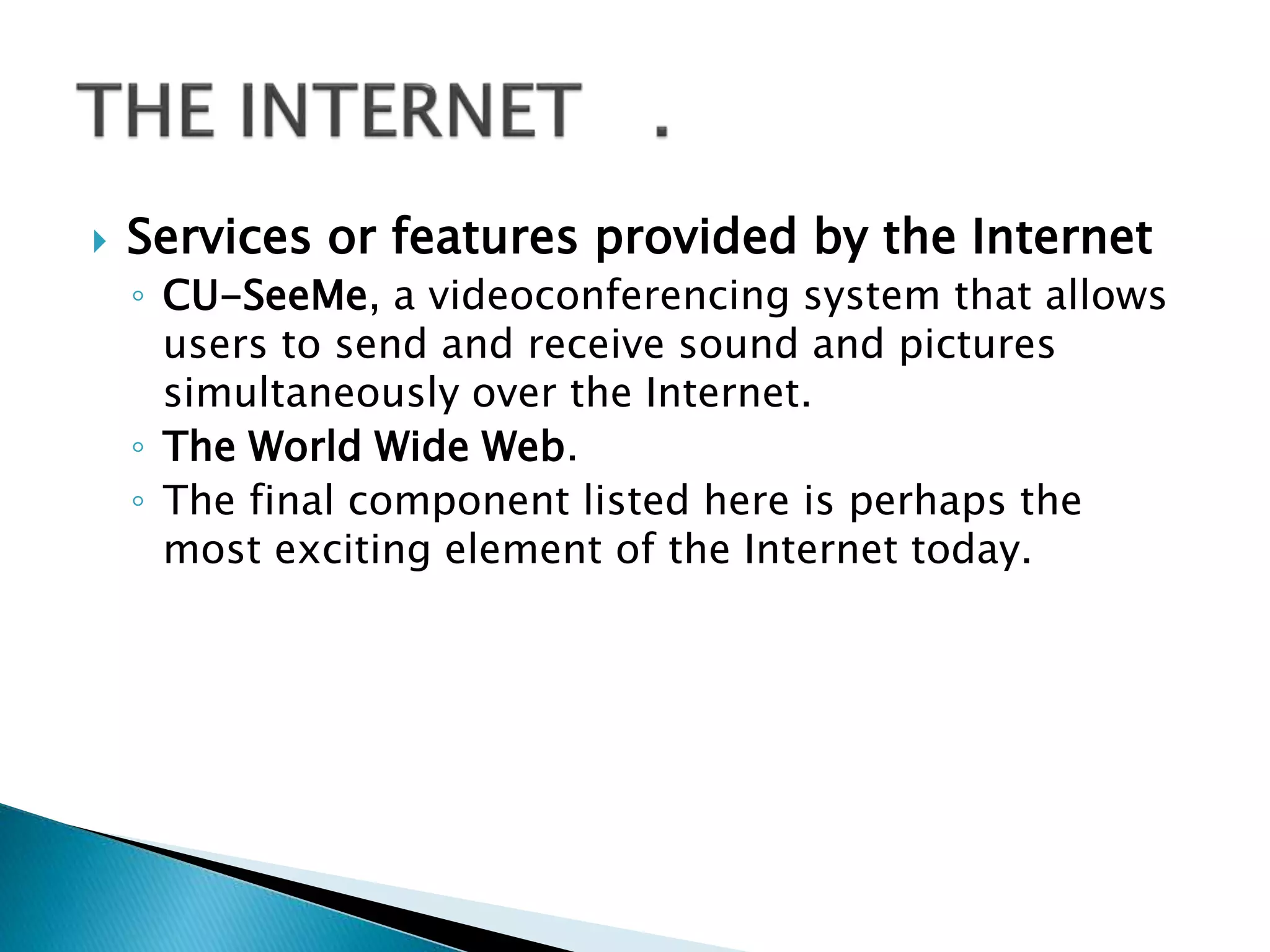  Services or features provided by the Internet
◦ CU-SeeMe, a videoconferencing system that allows
users to send and receive sound and pictures
simultaneously over the Internet.
◦ The World Wide Web.
◦ The final component listed here is perhaps the
most exciting element of the Internet today.
 