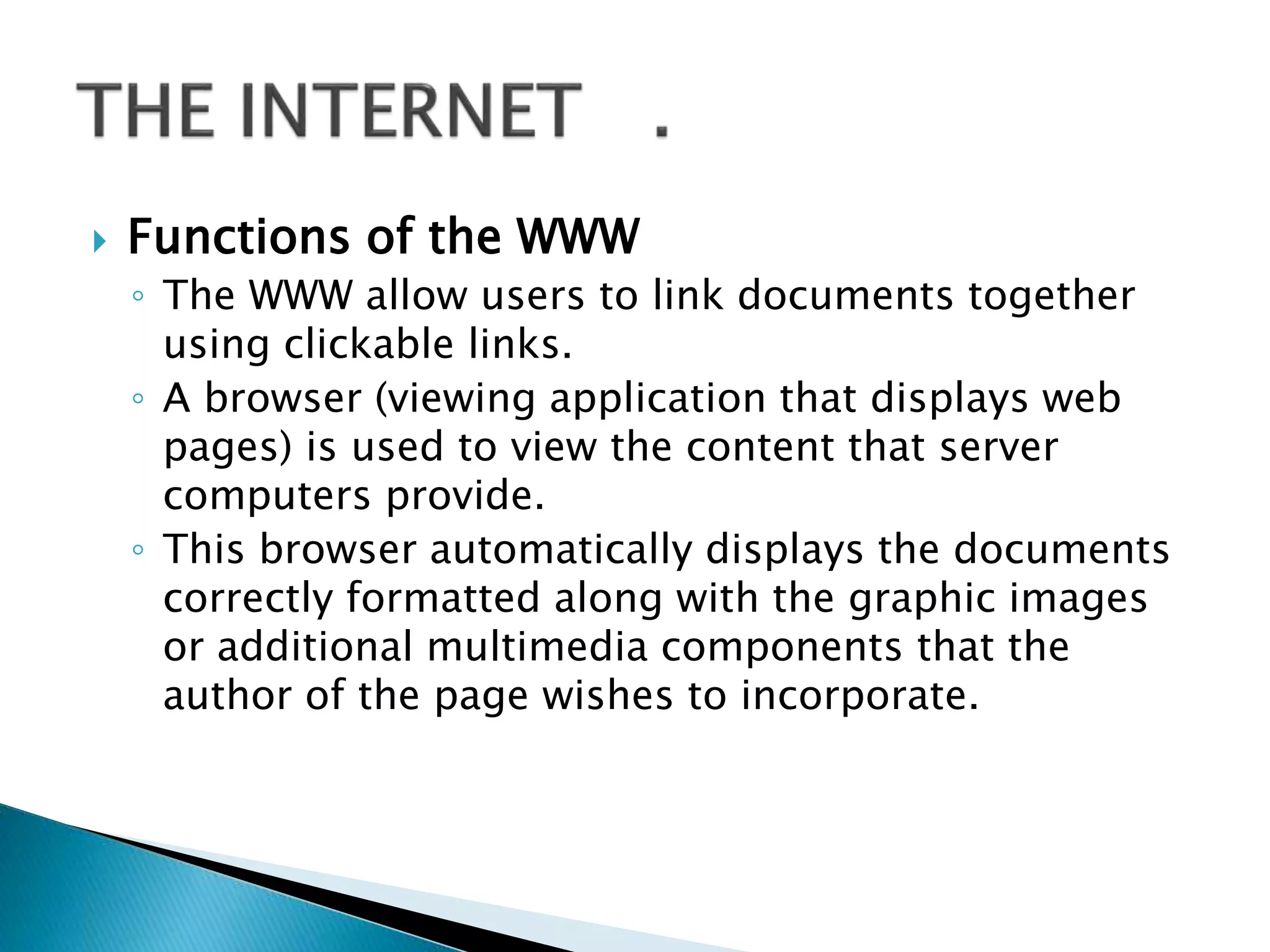  Functions of the WWW
◦ The WWW allow users to link documents together
using clickable links.
◦ A browser (viewing application that displays web
pages) is used to view the content that server
computers provide.
◦ This browser automatically displays the documents
correctly formatted along with the graphic images
or additional multimedia components that the
author of the page wishes to incorporate.
 