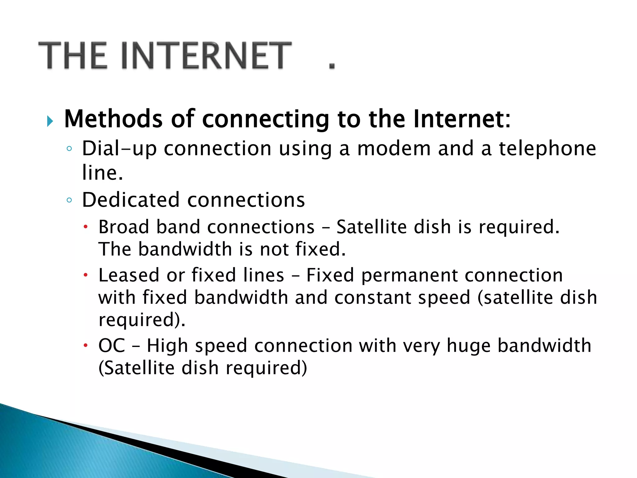  Methods of connecting to the Internet:
◦ Dial-up connection using a modem and a telephone
line.
◦ Dedicated connections
 Broad band connections – Satellite dish is required.
The bandwidth is not fixed.
 Leased or fixed lines – Fixed permanent connection
with fixed bandwidth and constant speed (satellite dish
required).
 OC – High speed connection with very huge bandwidth
(Satellite dish required)
 