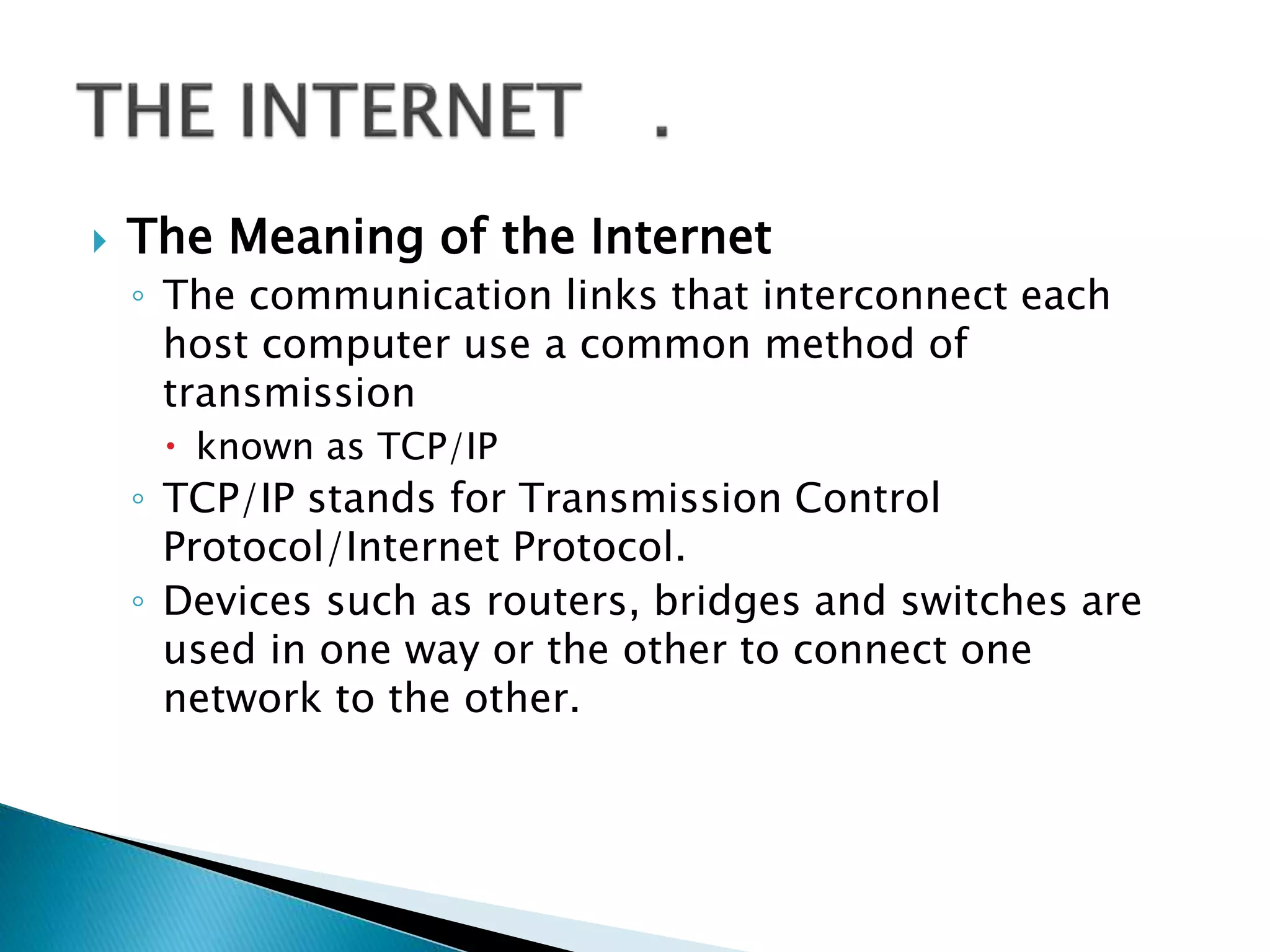  The Meaning of the Internet
◦ The communication links that interconnect each
host computer use a common method of
transmission
 known as TCP/IP
◦ TCP/IP stands for Transmission Control
Protocol/Internet Protocol.
◦ Devices such as routers, bridges and switches are
used in one way or the other to connect one
network to the other.
 
