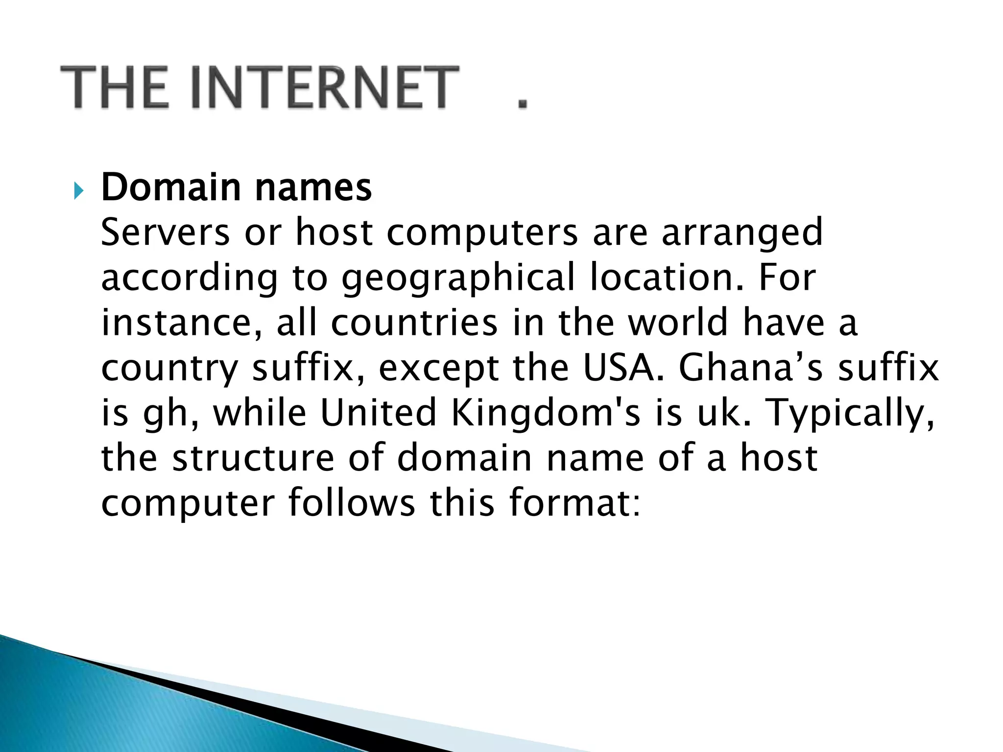  Domain names
Servers or host computers are arranged
according to geographical location. For
instance, all countries in the world have a
country suffix, except the USA. Ghana’s suffix
is gh, while United Kingdom's is uk. Typically,
the structure of domain name of a host
computer follows this format:
 