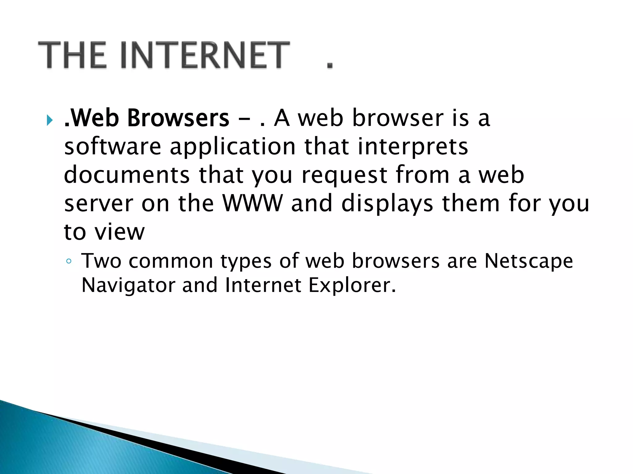 .Web Browsers - . A web browser is a
software application that interprets
documents that you request from a web
server on the WWW and displays them for you
to view
◦ Two common types of web browsers are Netscape
Navigator and Internet Explorer.
 