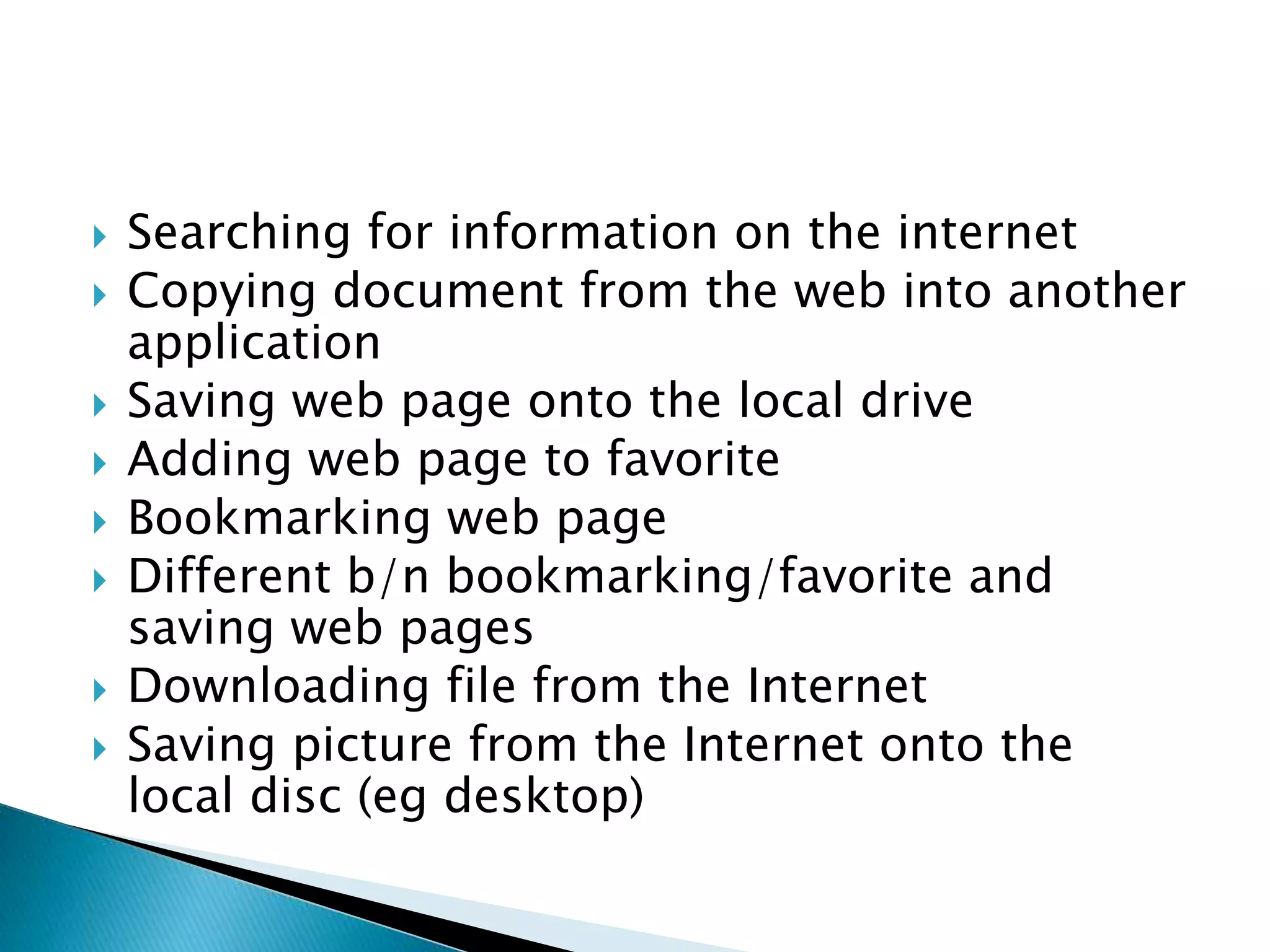  Searching for information on the internet
 Copying document from the web into another
application
 Saving web page onto the local drive
 Adding web page to favorite
 Bookmarking web page
 Different b/n bookmarking/favorite and
saving web pages
 Downloading file from the Internet
 Saving picture from the Internet onto the
local disc (eg desktop)
 