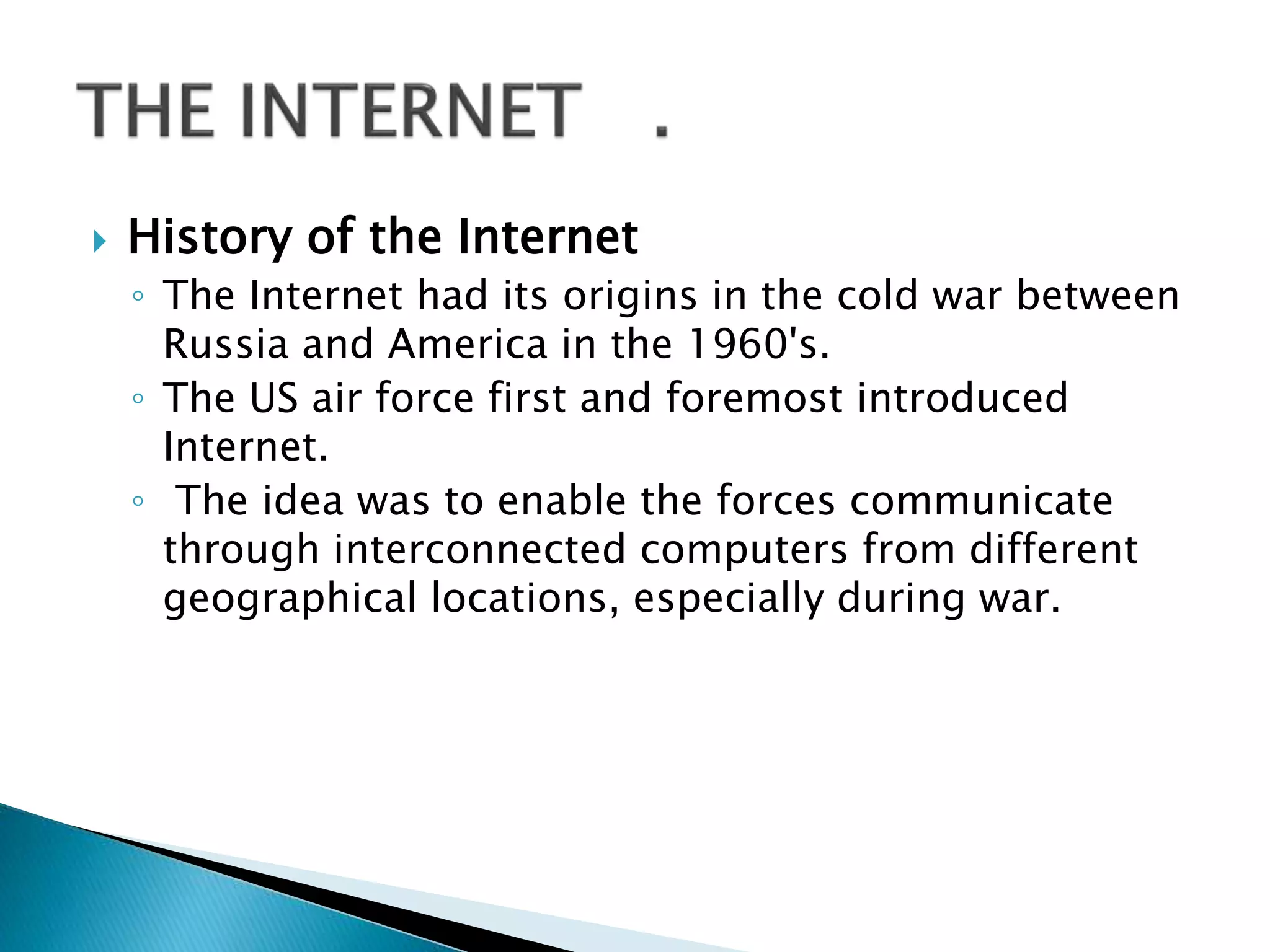  History of the Internet
◦ The Internet had its origins in the cold war between
Russia and America in the 1960's.
◦ The US air force first and foremost introduced
Internet.
◦ The idea was to enable the forces communicate
through interconnected computers from different
geographical locations, especially during war.
 