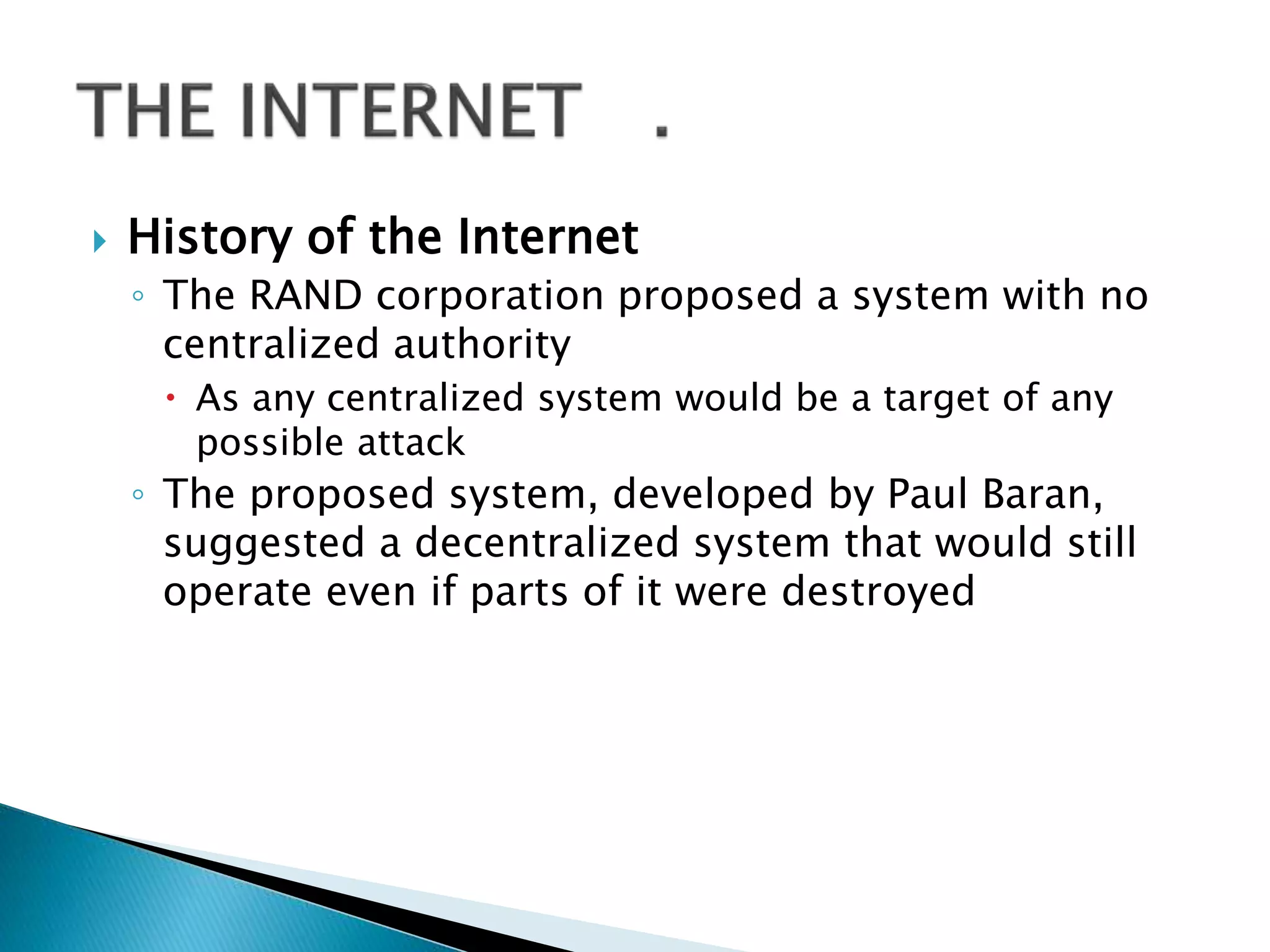  History of the Internet
◦ The RAND corporation proposed a system with no
centralized authority
 As any centralized system would be a target of any
possible attack
◦ The proposed system, developed by Paul Baran,
suggested a decentralized system that would still
operate even if parts of it were destroyed
 