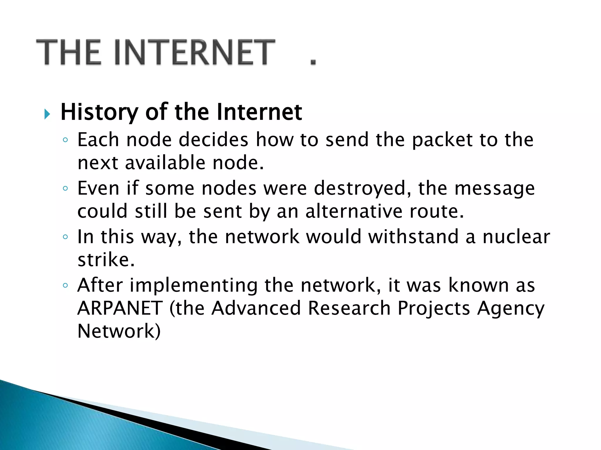  History of the Internet
◦ Each node decides how to send the packet to the
next available node.
◦ Even if some nodes were destroyed, the message
could still be sent by an alternative route.
◦ In this way, the network would withstand a nuclear
strike.
◦ After implementing the network, it was known as
ARPANET (the Advanced Research Projects Agency
Network)
 