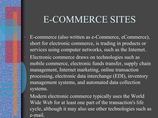 E-COMMERCE SITES
• E-commerce (also written as e-Commerce, eCommerce),
short for electronic commerce, is trading in products or
services using computer networks, such as the Internet.
• Electronic commerce draws on technologies such as
mobile commerce, electronic funds transfer, supply chain
management, Internet marketing, online transaction
processing, electronic data interchange (EDI), inventory
management systems, and automated data collection
systems.
• Modern electronic commerce typically uses the World
Wide Web for at least one part of the transaction's life
cycle, although it may also use other technologies such as
e-mail.
 