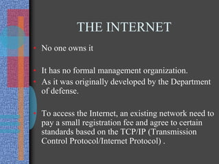 THE INTERNET
• No one owns it
• It has no formal management organization.
• As it was originally developed by the Department
of defense.
• To access the Internet, an existing network need to
pay a small registration fee and agree to certain
standards based on the TCP/IP (Transmission
Control Protocol/Internet Protocol) .
 