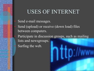 USES OF INTERNET
• Send e-mail messages.
• Send (upload) or receive (down load) files
between computers.
• Participate in discussion groups, such as mailing
lists and newsgroups.
• Surfing the web.
 