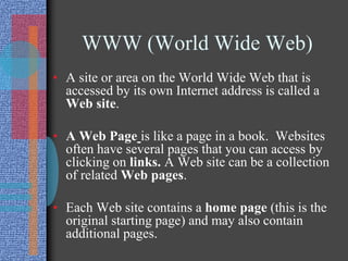 WWW (World Wide Web)
• A site or area on the World Wide Web that is
accessed by its own Internet address is called a
Web site.
• A Web Page is like a page in a book. Websites
often have several pages that you can access by
clicking on links. A Web site can be a collection
of related Web pages.
• Each Web site contains a home page (this is the
original starting page) and may also contain
additional pages.
 