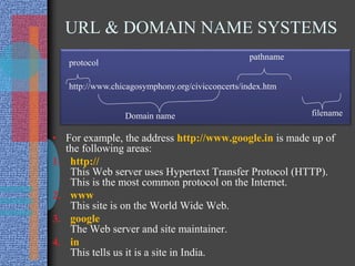 URL & DOMAIN NAME SYSTEMS
• For example, the address http://www.google.in is made up of
the following areas:
1. http://
This Web server uses Hypertext Transfer Protocol (HTTP).
This is the most common protocol on the Internet.
2. www
This site is on the World Wide Web.
3. google
The Web server and site maintainer.
4. in
This tells us it is a site in India.
http://www.chicagosymphony.org/civicconcerts/index.htm
protocol
Domain name
pathname
filename
 